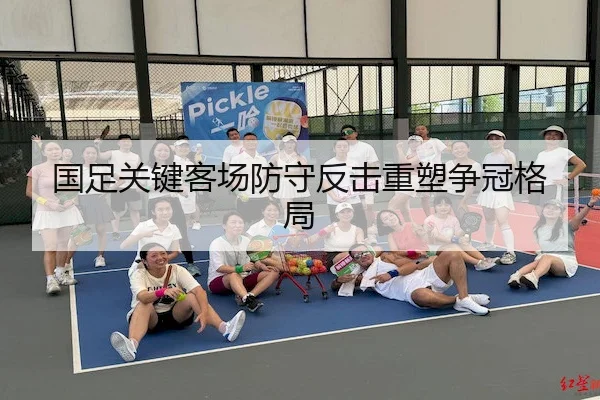 国足关键客场防守反击重塑争冠格局